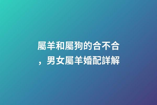 屬羊和屬狗的合不合，男女屬羊婚配詳解-第1張-觀點-玄機派