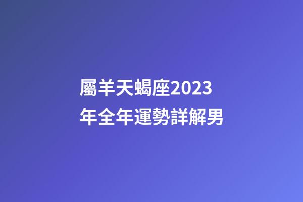 屬羊天蝎座2023年全年運勢詳解男-第1張-星座運勢-玄機派