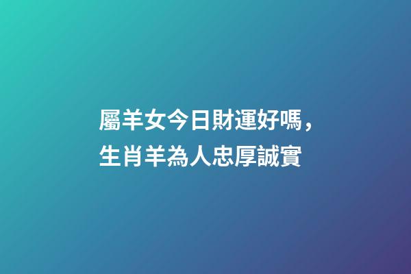 屬羊女今日財運好嗎，生肖羊為人忠厚誠實-第1張-觀點-玄機派