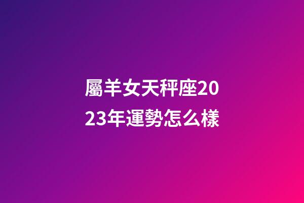 屬羊女天秤座2023年運勢怎么樣-第1張-星座運勢-玄機派