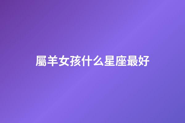 屬羊女孩什么星座最好-第1張-星座運(yùn)勢(shì)-玄機(jī)派