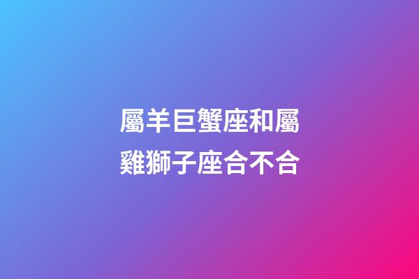 屬羊巨蟹座和屬雞獅子座合不合-第1張-星座運勢-玄機派