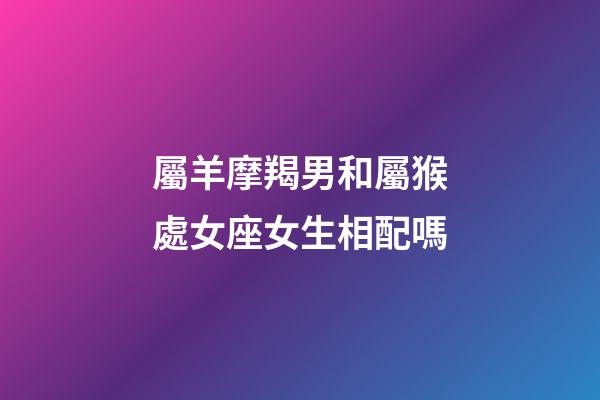 屬羊摩羯男和屬猴處女座女生相配嗎-第1張-星座運(yùn)勢-玄機(jī)派