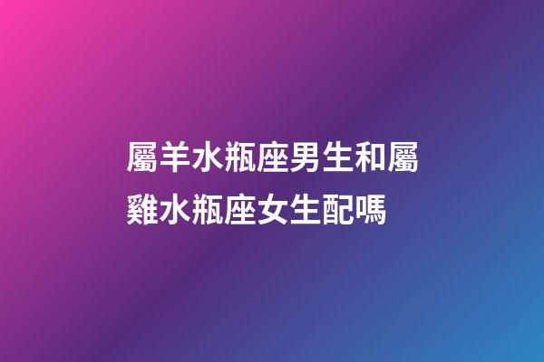 屬羊水瓶座男生和屬雞水瓶座女生配嗎-第1張-星座運勢-玄機派