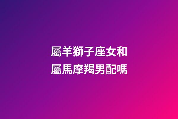 屬羊獅子座女和屬馬摩羯男配嗎-第1張-星座運勢-玄機派