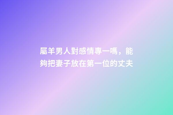 屬羊男人對感情專一嗎，能夠把妻子放在第一位的丈夫-第1張-觀點-玄機派
