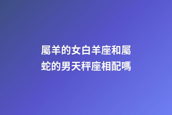 屬羊的女白羊座和屬蛇的男天秤座相配嗎-第1張-星座運勢-玄機派