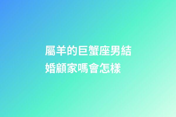 屬羊的巨蟹座男結婚顧家嗎會怎樣-第1張-星座運勢-玄機派