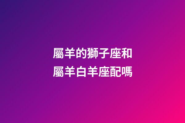 屬羊的獅子座和屬羊白羊座配嗎-第1張-星座運(yùn)勢-玄機(jī)派