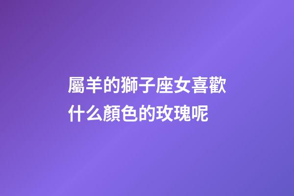 屬羊的獅子座女喜歡什么顏色的玫瑰呢