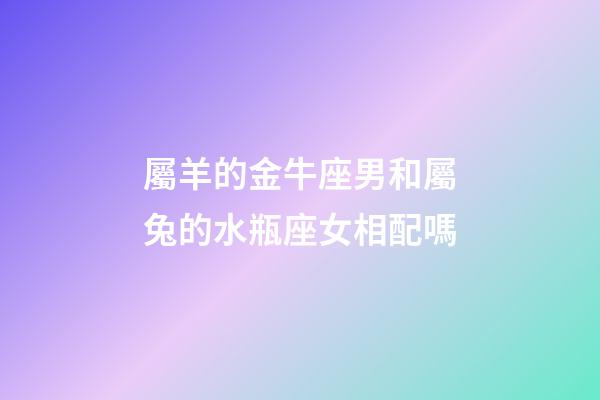 屬羊的金牛座男和屬兔的水瓶座女相配嗎-第1張-星座運勢-玄機派
