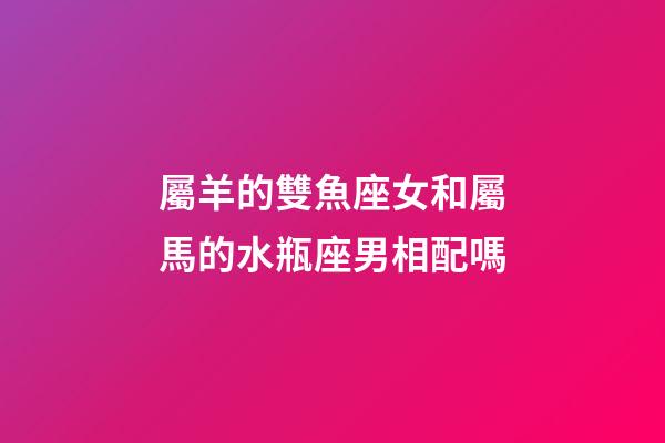 屬羊的雙魚座女和屬馬的水瓶座男相配嗎-第1張-星座運勢-玄機派