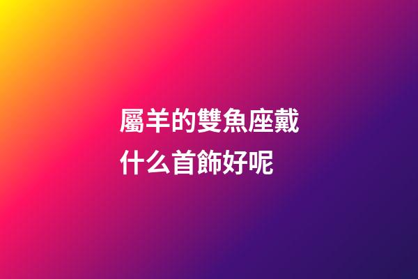 屬羊的雙魚座戴什么首飾好呢