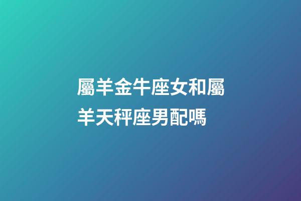 屬羊金牛座女和屬羊天秤座男配嗎-第1張-星座運(yùn)勢(shì)-玄機(jī)派