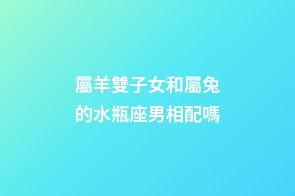 屬羊雙子女和屬兔的水瓶座男相配嗎-第1張-星座運勢-玄機派