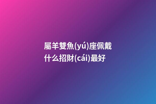 屬羊雙魚(yú)座佩戴什么招財(cái)最好-第1張-星座運(yùn)勢(shì)-玄機(jī)派