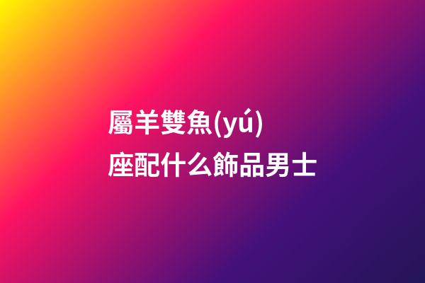 屬羊雙魚(yú)座配什么飾品男士-第1張-星座運(yùn)勢(shì)-玄機(jī)派