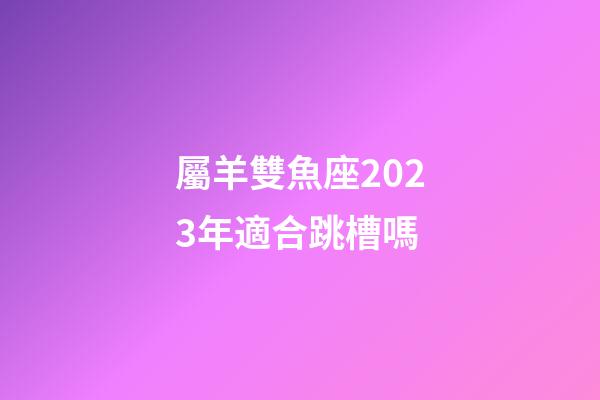 屬羊雙魚座2023年適合跳槽嗎-第1張-星座運勢-玄機派