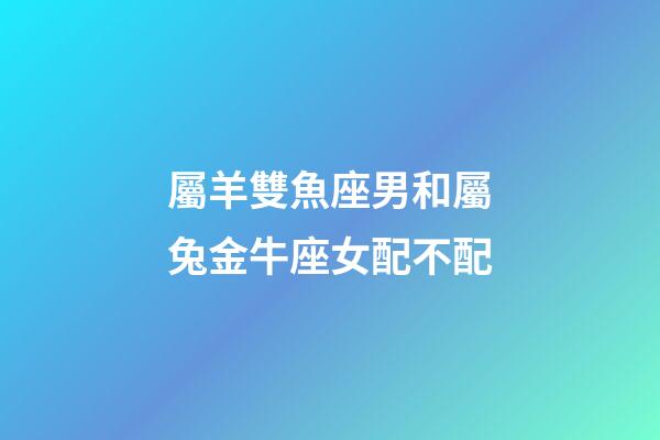 屬羊雙魚座男和屬兔金牛座女配不配-第1張-星座運勢-玄機派