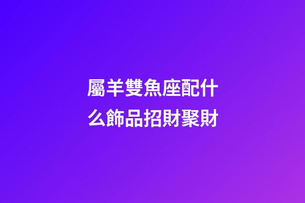 屬羊雙魚座配什么飾品招財聚財-第1張-星座運勢-玄機派