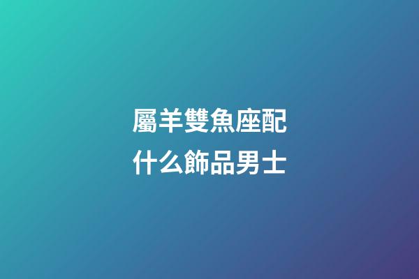 屬羊雙魚座配什么飾品男士-第1張-星座運勢-玄機派