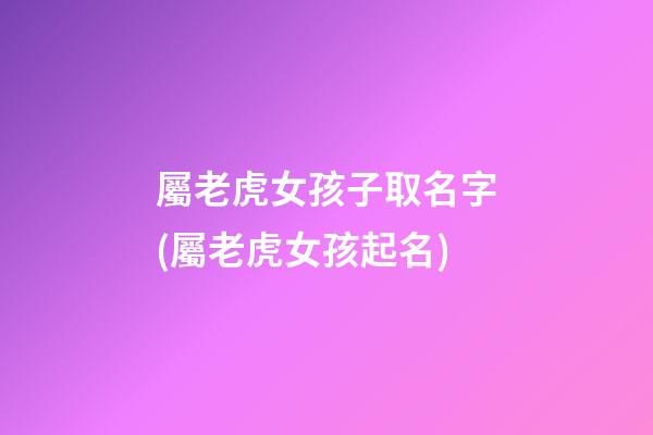 屬老虎女孩子取名字(屬老虎女孩起名)