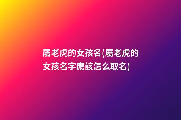 屬老虎的女孩名(屬老虎的女孩名字應該怎么取名)