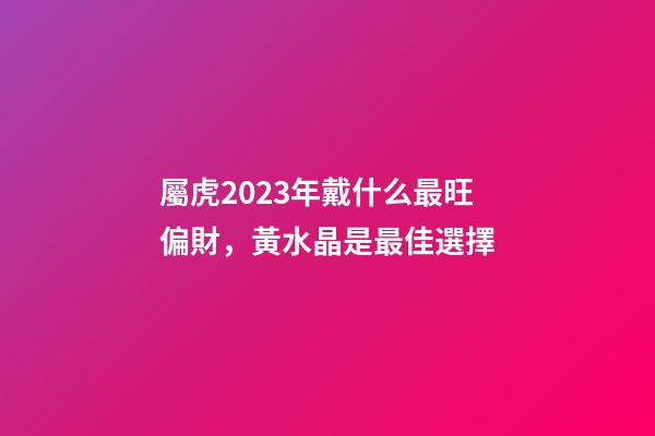 屬虎2023年戴什么最旺偏財，黃水晶是最佳選擇