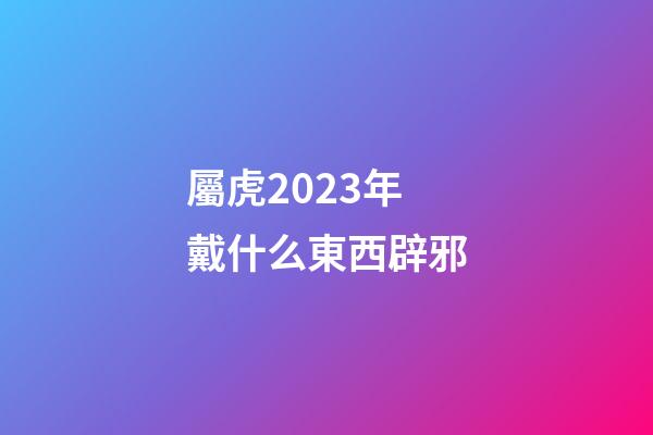 屬虎2023年戴什么東西辟邪