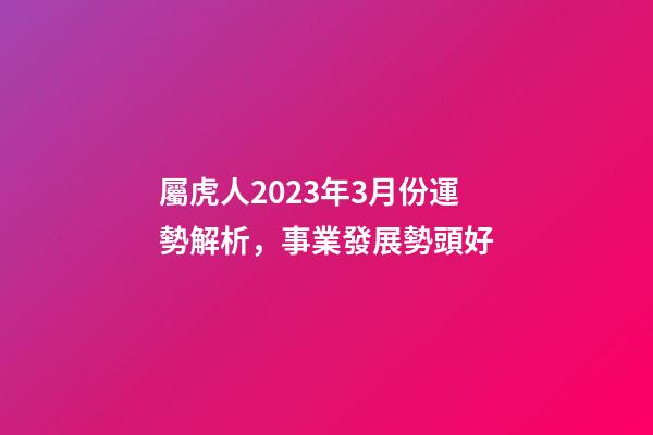 屬虎人2023年3月份運勢解析，事業發展勢頭好