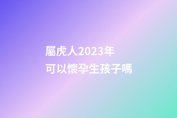 屬虎人2023年可以懷孕生孩子嗎