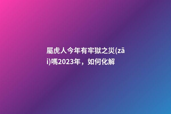 屬虎人今年有牢獄之災(zāi)嗎2023年，如何化解