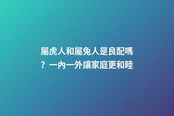 屬虎人和屬兔人是良配嗎？一內一外讓家庭更和睦