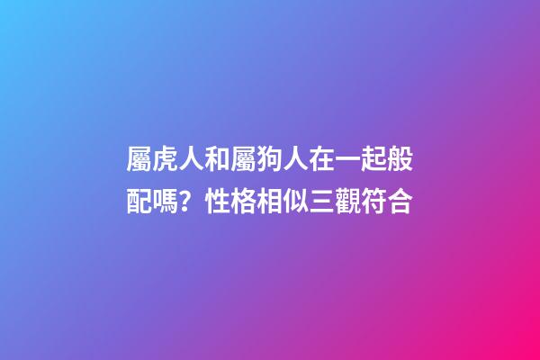 屬虎人和屬狗人在一起般配嗎？性格相似三觀符合