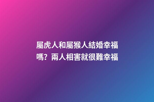 屬虎人和屬猴人結婚幸福嗎？兩人相害就很難幸福
