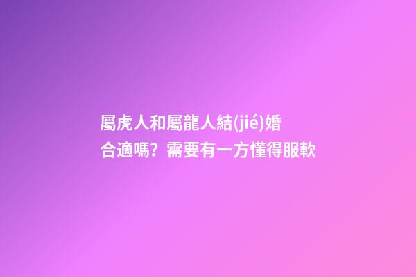 屬虎人和屬龍人結(jié)婚合適嗎？需要有一方懂得服軟