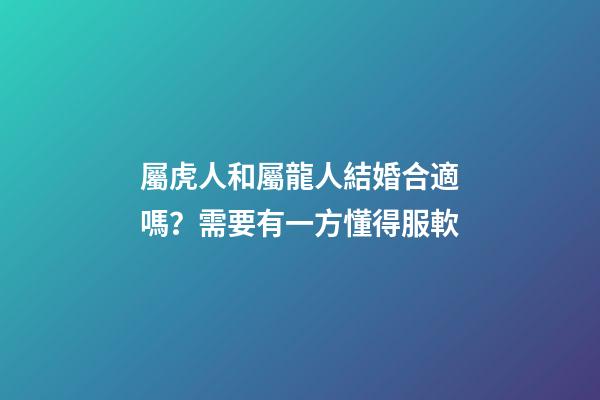 屬虎人和屬龍人結婚合適嗎？需要有一方懂得服軟