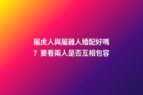 屬虎人與屬雞人婚配好嗎？要看兩人是否互相包容