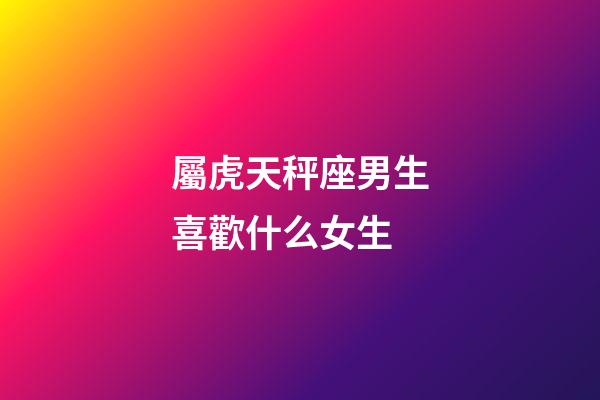 屬虎天秤座男生喜歡什么女生-第1張-星座運勢-玄機派