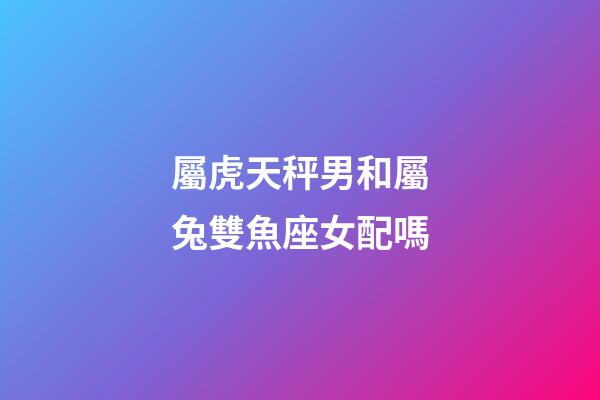 屬虎天秤男和屬兔雙魚座女配嗎-第1張-星座運勢-玄機派