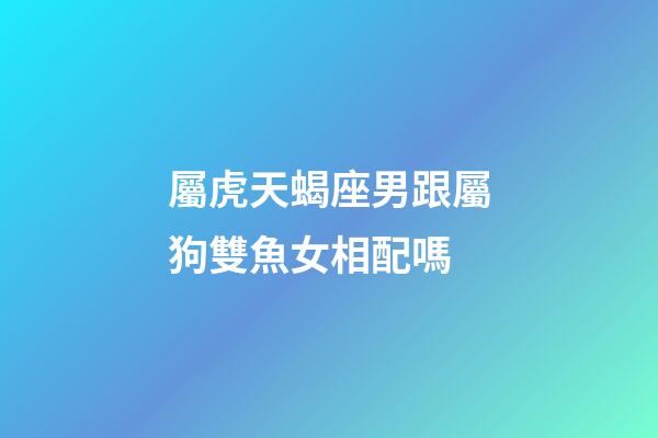 屬虎天蝎座男跟屬狗雙魚女相配嗎-第1張-星座運勢-玄機派
