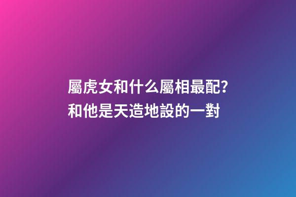 屬虎女和什么屬相最配？和他是天造地設的一對