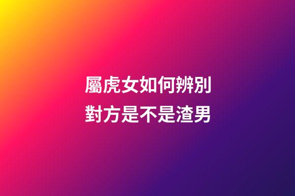 屬虎女如何辨別對方是不是渣男