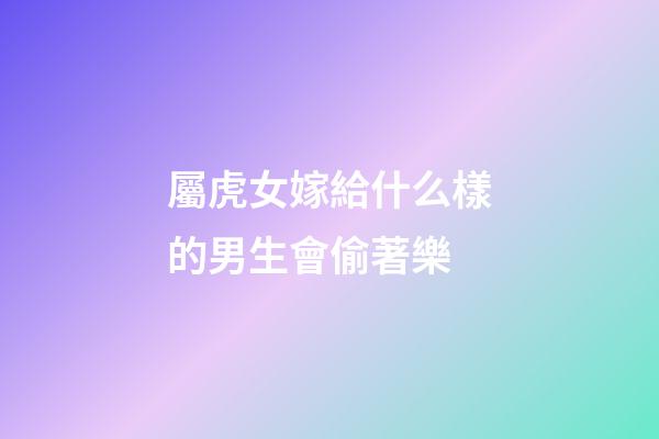 屬虎女嫁給什么樣的男生會偷著樂
