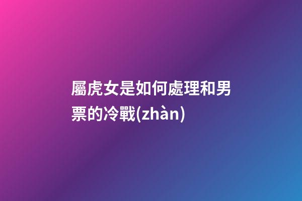 屬虎女是如何處理和男票的冷戰(zhàn)