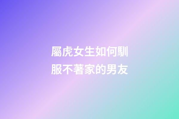 屬虎女生如何馴服不著家的男友