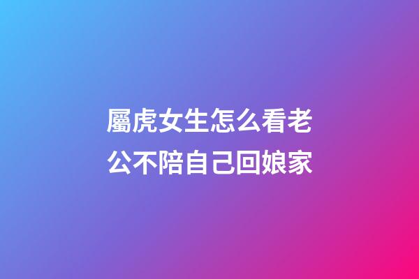 屬虎女生怎么看老公不陪自己回娘家