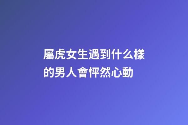 屬虎女生遇到什么樣的男人會怦然心動