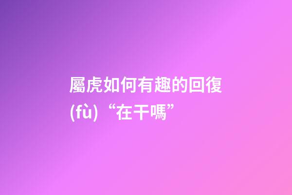 屬虎如何有趣的回復(fù)“在干嗎”