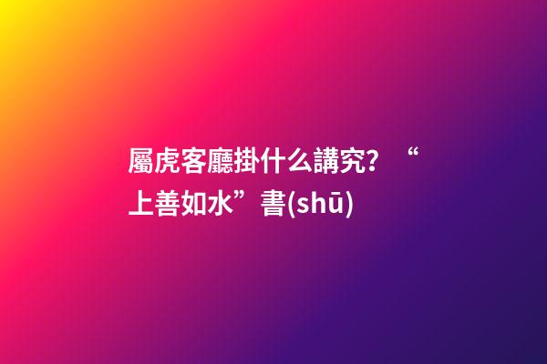 屬虎客廳掛什么講究？“上善如水”書(shū)